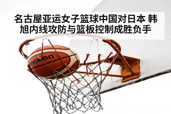 名古屋亚运女子篮球中国对日本 韩旭内线攻防与篮板控制成胜负手